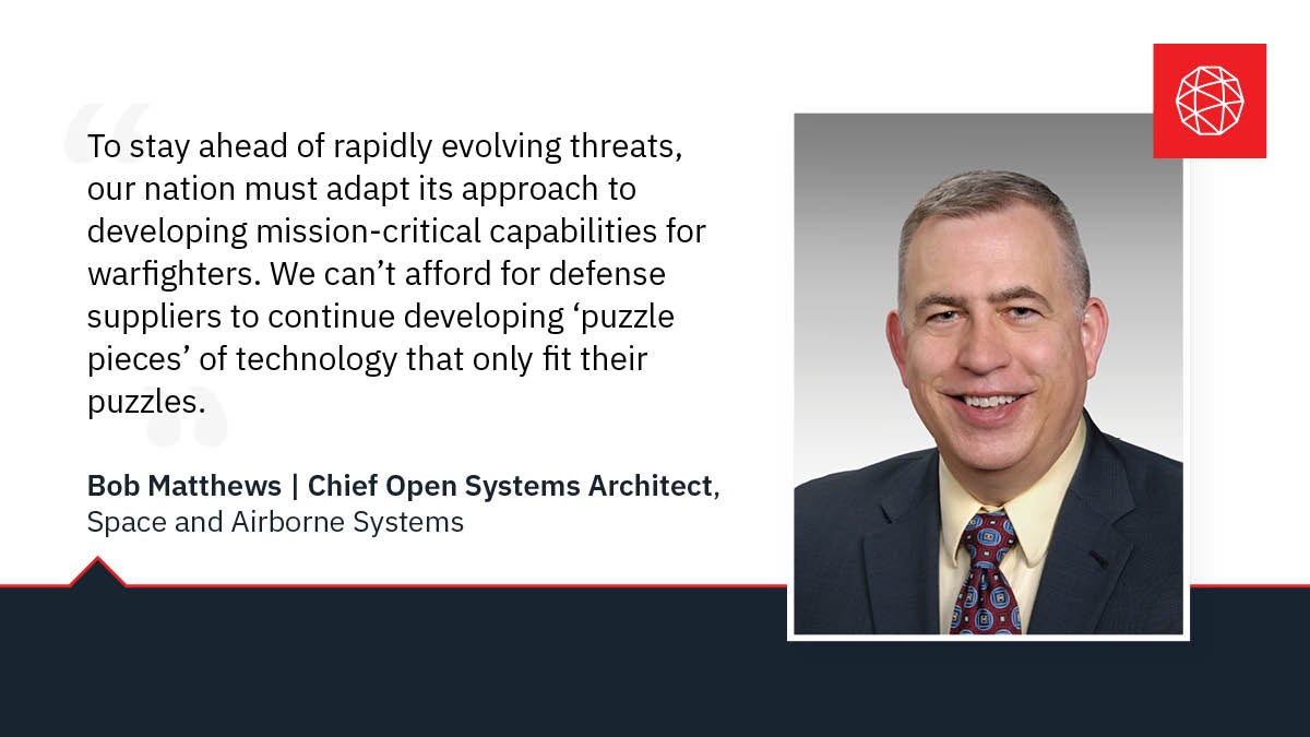 We can’t afford for defense suppliers to continue developing ‘puzzle pieces’ of technology that only fit their puzzles. Instead, we need to adopt a modular open systems approach which decouples capabilities into ‘integration-ready’ Lego blocks that enable rapid technology insertion across systems and lower the cost of sustained capability overmatch.” – Bob Matthews, Chief Open Systems Architect, L3Harris